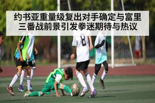 约书亚重量级复出对手确定与富里三番战前景引发拳迷期待与热议