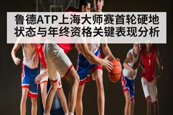鲁德ATP上海大师赛首轮硬地状态与年终资格关键表现分析