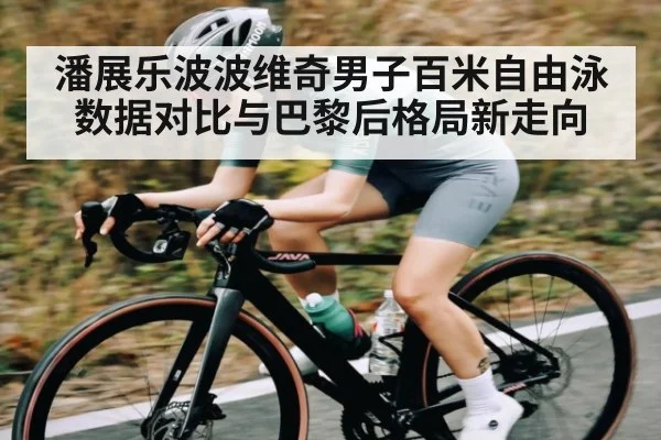 潘展乐波波维奇男子百米自由泳数据对比与巴黎后格局新走向