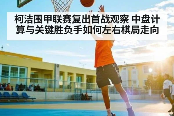 柯洁围甲联赛复出首战观察 中盘计算与关键胜负手如何左右棋局走向