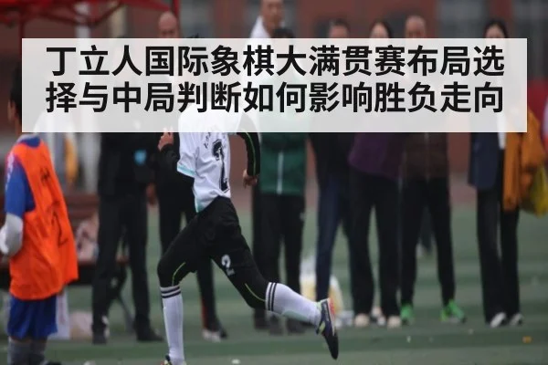 丁立人国际象棋大满贯赛布局选择与中局判断如何影响胜负走向